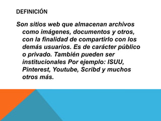 DEFINICIÓN
Son sitios web que almacenan archivos
como imágenes, documentos y otros,
con la finalidad de compartirlo con los
demás usuarios. Es de carácter público
o privado. También pueden ser
institucionales Por ejemplo: ISUU,
Pinterest, Youtube, Scribd y muchos
otros más.
 
