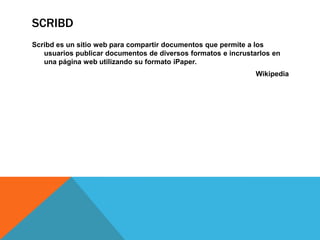 SCRIBD
Scribd es un sitio web para compartir documentos que permite a los
usuarios publicar documentos de diversos formatos e incrustarlos en
una página web utilizando su formato iPaper.
Wikipedia
 