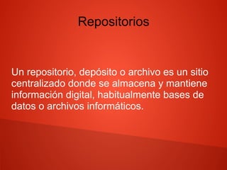 Repositorios
Un repositorio, depósito o archivo es un sitio
centralizado donde se almacena y mantiene
información digital, habitualmente bases de
datos o archivos informáticos.
 