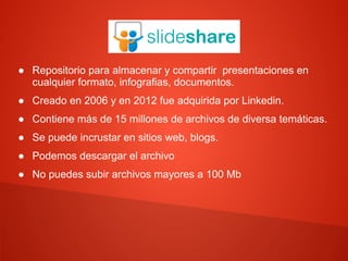 Slideshare
● Repositorio para almacenar y compartir presentaciones en
cualquier formato, infografias, documentos.
● Creado en 2006 y en 2012 fue adquirida por Linkedin.
● Contiene más de 15 millones de archivos de diversa temáticas.
● Se puede incrustar en sitios web, blogs.
● Podemos descargar el archivo
● No puedes subir archivos mayores a 100 Mb
 