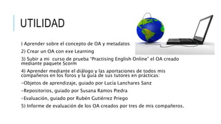 UTILIDAD
) Aprender sobre el concepto de OA y metadatos
2) Crear un OA con exe Learning
3) Subir a mi curso de prueba “Practising English Online” el OA creado
mediante paquete Scorm
4) Aprender mediante el diálogo y las aportaciones de todos mis
compañeros en los foros y la guía de sus tutores en prácticas:
-Objetos de aprendizaje, guiado por Lucía Lanchares Sanz
-Repositorios, guiado por Susana Ramos Piedra
-Evaluación, guiado por Rubén Gutiérrez Priego
5) Informe de evaluación de los OA creados por tres de mis compañeros.
 