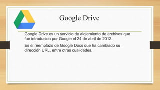 Google Drive
Google Drive es un servicio de alojamiento de archivos que
fue introducido por Google el 24 de abril de 2012.
Es el reemplazo de Google Docs que ha cambiado su
dirección URL, entre otras cualidades.
 