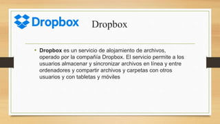 Dropbox
• Dropbox es un servicio de alojamiento de archivos,
operado por la compañía Dropbox. El servicio permite a los
usuarios almacenar y sincronizar archivos en línea y entre
ordenadores y compartir archivos y carpetas con otros
usuarios y con tabletas y móviles
 