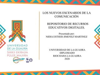 LOS NUEVOS ESCENARIOS DE LA
COMUNICACIÓN
REPOSITORIO DE RECURSOS
EDUCATIVOS DIGITALES.
UNIVERSIDAD DE LA GUAJIRA
DIPLOMADO
RIOCHAHA LA GUAJIRA
2020
Presentado por:
NIDIA ESTHER JIMENEZ MARTINEZ
 