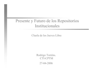 Repositorios Institucionales




       Presente y Futuro de los Repositorios
                  Institucionales

                Charla de los Jueves Libre




                    Rodrigo Torréns.
                      CTI-CPTM

27/04/2006
                      27-04-2006
                         CTI-CPTM                             1
 