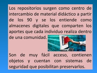 Los repositorios surgen como centro de
intercambio de material didáctico a partir
de los 90 y se los entiende como
almacenes digitales que comparten los
aportes que cada individuo realiza dentro
de una comunidad.
Son de muy fácil acceso, contienen
objetos y cuentan con sistemas de
seguridad que posibilitan preservarlos.
 