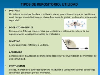 TIPOS DE REPOSITORIO: UTILIDAD
• DIGITALES
Un sistema en red por hardware, software, data y procedimientos que se mantienen
en el tiempo, son de fácil acceso, ofrece funciones de gestión y adecuados sistemas de
seguridad.
• DE OBJETOS DIGITALES
Documentos, folletos, conferencias, presentaciones, patrimonio cultural de las
organizaciones y cualquier otro tipo de materiales.
• TEMÁTICO
Reúne contenidos referente a un tema.
• ACADÉMICO
Conservación y divulgación de materiales docentes y de investigación de miembros de
una comunidad.
• INSTITUCIONAL
Creado, mantenido y autorizado por una institución o varias instituciones que recoge
contenidos generados por sus miembros.
 