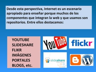 Desde esta perspectiva, Internet es un escenario
apropiado para enseñar porque muchos de los
componentes que integran la web y que usamos son
repositorios. Entre ellos destacamos:
YOUTUBE
SLIDESHARE
FLIKR
IMÁGENES
PORTALES
BLOGS, etc.
 