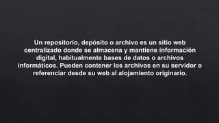 Un repositorio, depósito o archivo es un sitio web
centralizado donde se almacena y mantiene información
digital, habitualmente bases de datos o archivos
informáticos. Pueden contener los archivos en su servidor o
referenciar desde su web al alojamiento originario.
 