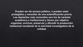 Pueden ser de acceso público, o pueden estar
protegidos y necesitar de una autentificación previa.
Los depósitos más conocidos son los de carácter
académico e institucional y tienen por objetivo
organizar, archivar, preservar y difundir la producción
intelectual resultante de la actividad investigadora de la
entidad.
 
