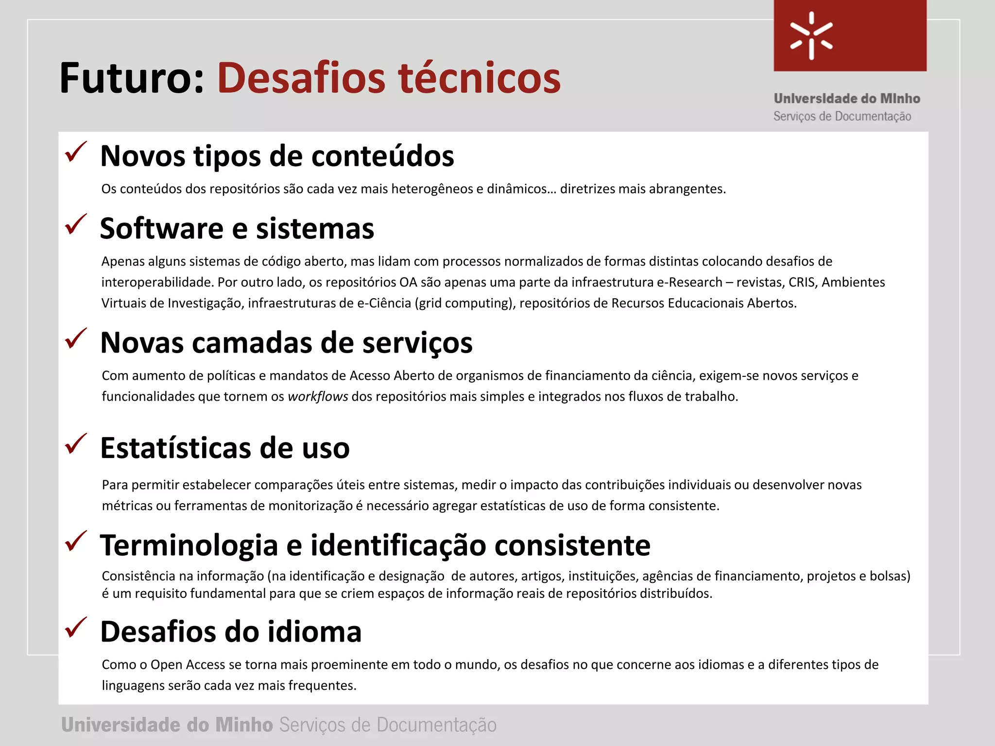 Universidade do Minho Serviços de Documentação
TÍTULO DA APRESENTAÇÃO
Complemento de título
• Nome:
• e-mail:
• url
Universidade do Minho Serviços de Documentação
Futuro: Desafios técnicos
 Novos tipos de conteúdos
Os conteúdos dos repositórios são cada vez mais heterogêneos e dinâmicos… diretrizes mais abrangentes.
 Software e sistemas
Apenas alguns sistemas de código aberto, mas lidam com processos normalizados de formas distintas colocando desafios de
interoperabilidade. Por outro lado, os repositórios OA são apenas uma parte da infraestrutura e-Research – revistas, CRIS, Ambientes
Virtuais de Investigação, infraestruturas de e-Ciência (grid computing), repositórios de Recursos Educacionais Abertos.
 Novas camadas de serviços
Com aumento de políticas e mandatos de Acesso Aberto de organismos de financiamento da ciência, exigem-se novos serviços e
funcionalidades que tornem os workflows dos repositórios mais simples e integrados nos fluxos de trabalho.
 Estatísticas de uso
Para permitir estabelecer comparações úteis entre sistemas, medir o impacto das contribuições individuais ou desenvolver novas
métricas ou ferramentas de monitorização é necessário agregar estatísticas de uso de forma consistente.
 Terminologia e identificação consistente
Consistência na informação (na identificação e designação de autores, artigos, instituições, agências de financiamento, projetos e bolsas)
é um requisito fundamental para que se criem espaços de informação reais de repositórios distribuídos.
 Desafios do idioma
Como o Open Access se torna mais proeminente em todo o mundo, os desafios no que concerne aos idiomas e a diferentes tipos de
linguagens serão cada vez mais frequentes.
 