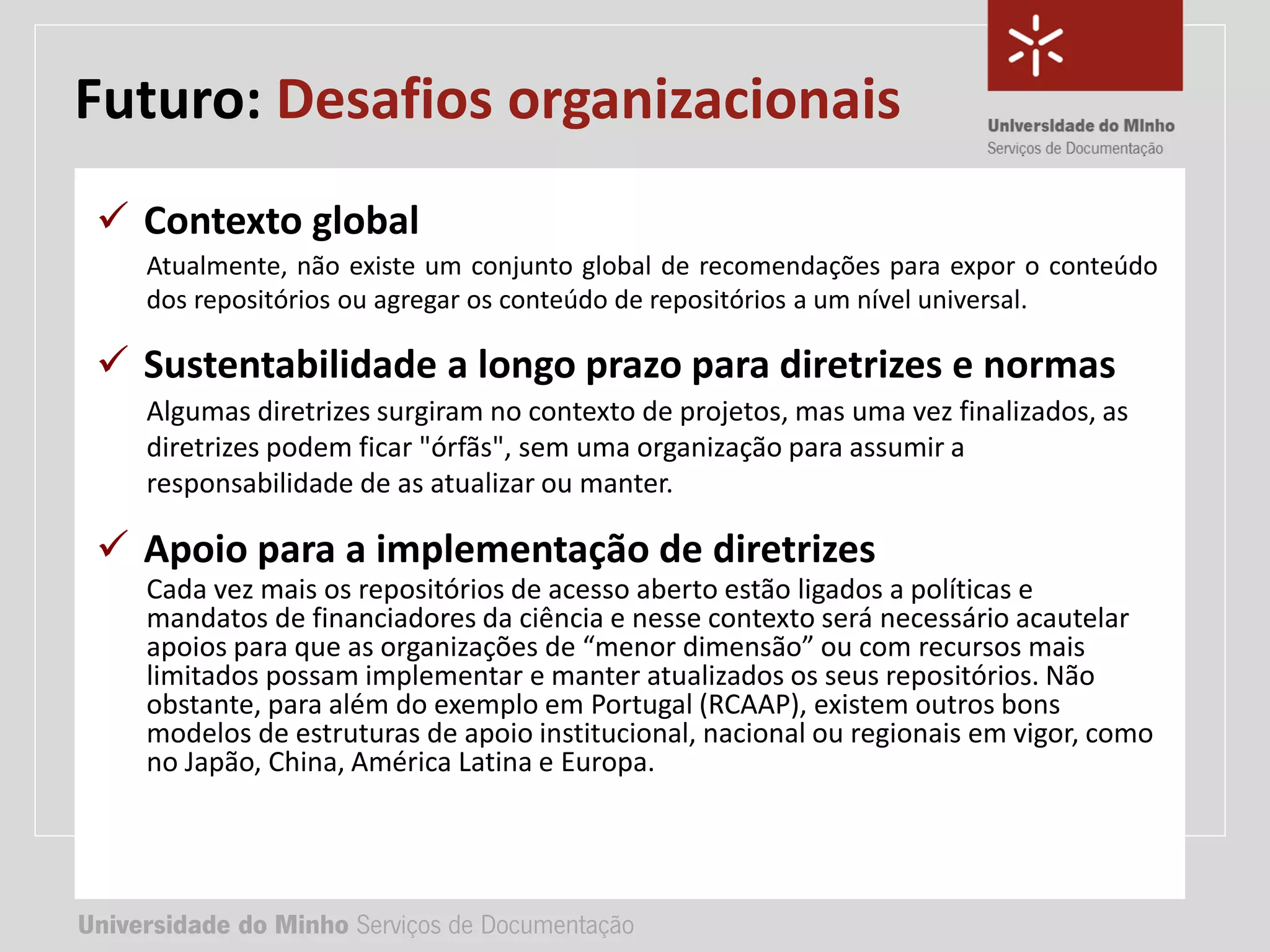 Universidade do Minho Serviços de Documentação
TÍTULO DA APRESENTAÇÃO
Complemento de título
• Nome:
• e-mail:
• url
Universidade do Minho Serviços de Documentação
 Contexto global
Atualmente, não existe um conjunto global de recomendações para expor o conteúdo
dos repositórios ou agregar os conteúdo de repositórios a um nível universal.
 Sustentabilidade a longo prazo para diretrizes e normas
Algumas diretrizes surgiram no contexto de projetos, mas uma vez finalizados, as
diretrizes podem ficar "órfãs", sem uma organização para assumir a
responsabilidade de as atualizar ou manter.
 Apoio para a implementação de diretrizes
Cada vez mais os repositórios de acesso aberto estão ligados a políticas e
mandatos de financiadores da ciência e nesse contexto será necessário acautelar
apoios para que as organizações de “menor dimensão” ou com recursos mais
limitados possam implementar e manter atualizados os seus repositórios. Não
obstante, para além do exemplo em Portugal (RCAAP), existem outros bons
modelos de estruturas de apoio institucional, nacional ou regionais em vigor, como
no Japão, China, América Latina e Europa.
Futuro: Desafios organizacionais
 