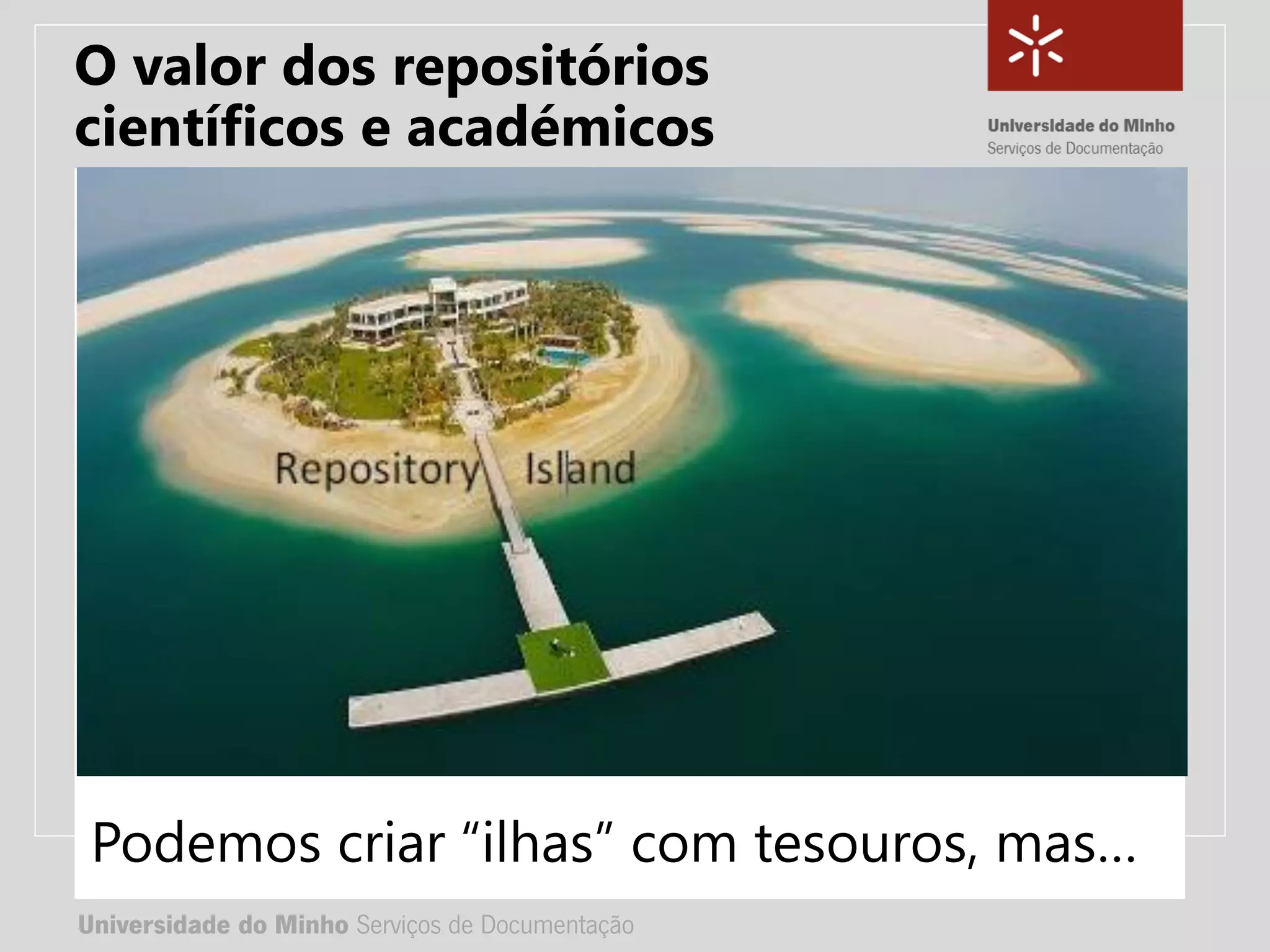 Universidade do Minho Serviços de Documentação
TÍTULO DA APRESENTAÇÃO
Complemento de título
• Nome:
• e-mail:
• url
Universidade do Minho Serviços de Documentação
Podemos criar “ilhas” com tesouros, mas…
O valor dos repositórios
científicos e académicos
 