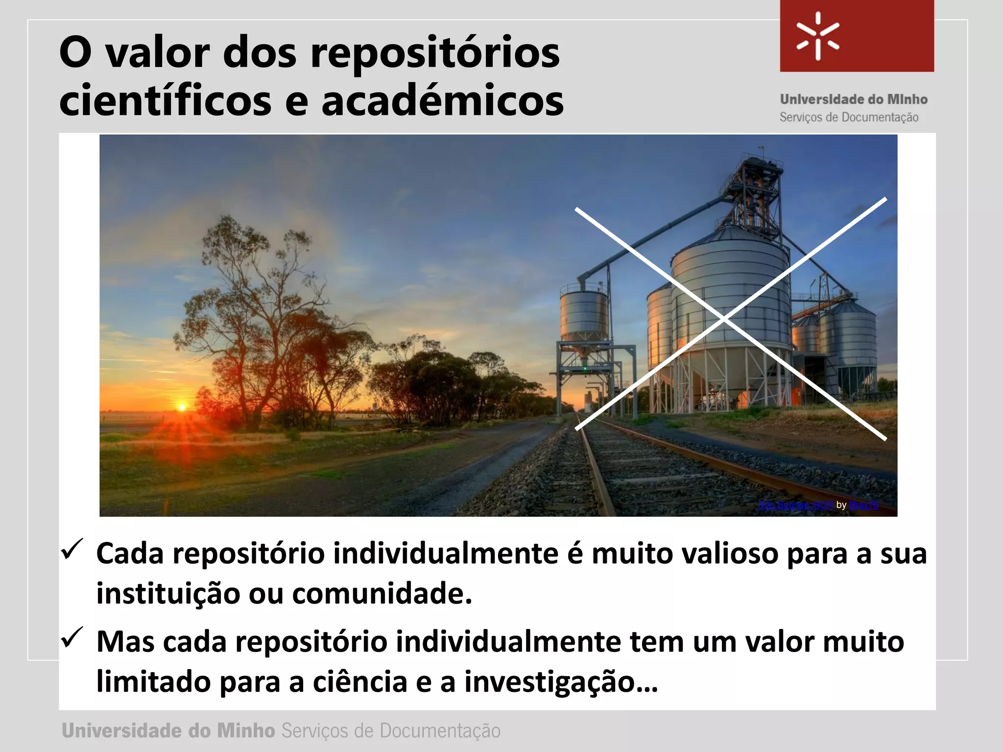 Universidade do Minho Serviços de Documentação
TÍTULO DA APRESENTAÇÃO
Complemento de título
• Nome:
• e-mail:
• url
Universidade do Minho Serviços de Documentação
 Cada repositório individualmente é muito valioso para a sua
instituição ou comunidade.
 Mas cada repositório individualmente tem um valor muito
limitado para a ciência e a investigação…
Silo Sunrise HDR by Bjay70
O valor dos repositórios
científicos e académicos
 