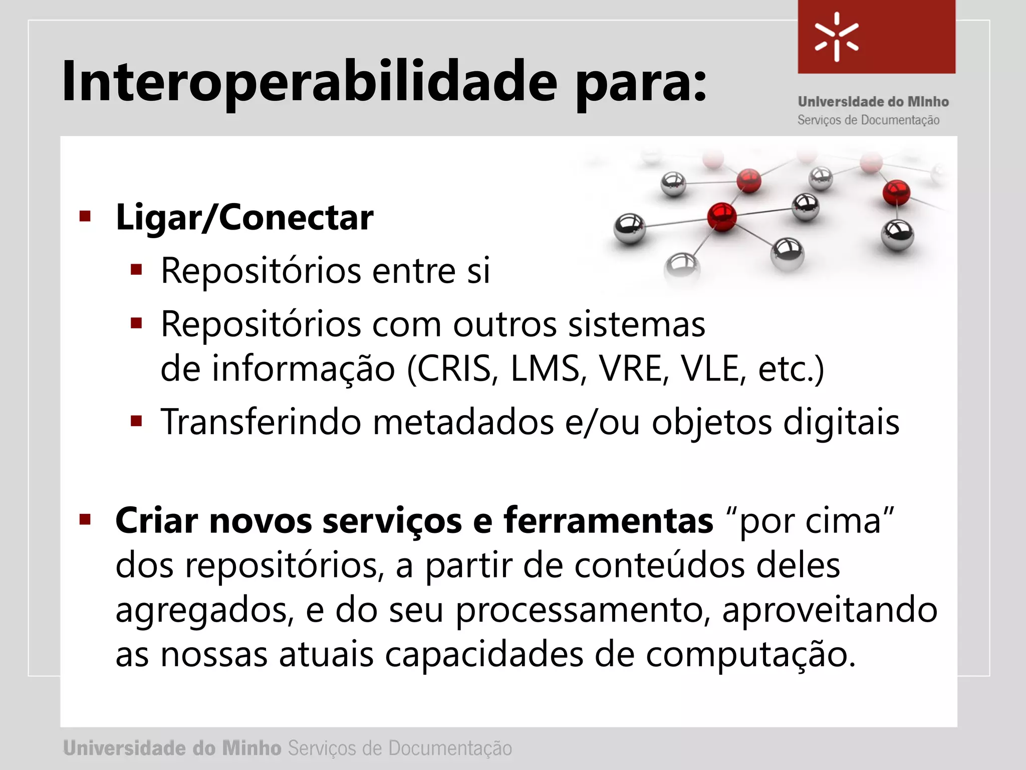 Universidade do Minho Serviços de Documentação
TÍTULO DA APRESENTAÇÃO
Complemento de título
• Nome:
• e-mail:
• url
Universidade do Minho Serviços de Documentação
 Ligar/Conectar
 Repositórios entre si
 Repositórios com outros sistemas
de informação (CRIS, LMS, VRE, VLE, etc.)
 Transferindo metadados e/ou objetos digitais
 Criar novos serviços e ferramentas “por cima”
dos repositórios, a partir de conteúdos deles
agregados, e do seu processamento, aproveitando
as nossas atuais capacidades de computação.
Interoperabilidade para:
 