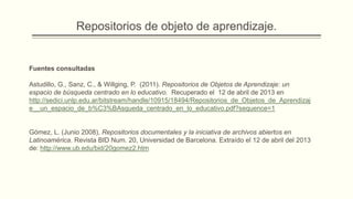 Repositorios de objeto de aprendizaje.


Fuentes consultadas

Astudillo, G., Sanz, C., & Willging, P. (2011). Repositorios de Objetos de Aprendizaje: un
espacio de búsqueda centrado en lo educativo. Recuperado el 12 de abril de 2013 en
http://sedici.unlp.edu.ar/bitstream/handle/10915/18494/Repositorios_de_Objetos_de_Aprendizaj
e__un_espacio_de_b%C3%BAsqueda_centrado_en_lo_educativo.pdf?sequence=1


Gómez, L. (Junio 2008), Repositorios documentales y la iniciativa de archivos abiertos en
Latinoamérica. Revista BID Num. 20, Universidad de Barcelona. Extraído el 12 de abril del 2013
de: http://www.ub.edu/bid/20gomez2.htm
 