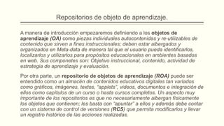 Repositorios de objeto de aprendizaje.

A manera de introducción empezaremos definiendo a los objetos de
aprendizaje (OA) como piezas individuales autocontenidas y re-utilizables de
contenido que sirven a fines instruccionales; deben estar albergados y
organizados en Meta-data de manera tal que el usuario pueda identificarlos,
localizarlos y utilizarlos para propósitos educacionales en ambientes basados
en web. Sus componetes son: Objetivo instruccional, contenido, actividad de
estrategia de aprendizaje y evaluación.
Por otra parte, un repositorio de objetos de aprendizaje (ROA) puede ser
entendido como un almacén de contenidos educativos digitales tan variados
como gráficos, imágenes, textos, “applets”, videos, documentos e integración de
ellos como capítulos de un curso o hasta cursos completos. Un aspecto muy
importante de los repositorios es que no necesariamente albergan físicamente
los objetos que contienen; les basta con “apuntar” a ellos y además debe contar
con un sistema de control de versiones (RCS) que permita modificarlos y llevar
un registro histórico de las acciones realizadas.
 