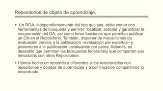 Repositorios de objeto de aprendizaje.

 Un ROA, independientemente del tipo que sea, debe contar con
  herramientas de búsqueda y permitir: localizar, solicitar y garantizar la
  recuperación del OA; así como tener funciones que permitan publicar
  un OA en el Repositorio. También, disponer de mecanismos de
  evaluación previos a la publicación –evaluación por expertos– y
  posteriores a la publicación –evaluación por pares. Además, es
  deseable que permitan las búsquedas federadasy que compartan sus
  metadatos con otros Repositorios.
 Hemos hecho un recorrido a diferentes sitios relacionados con
  repositorios y objetos de aprendizaje y a continuación compartimos lo
  encontrado.
 