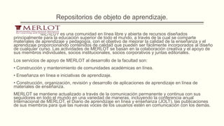 Repositorios de objeto de aprendizaje.

              MERLOT es una comunidad en línea libre y abierta de recursos diseñados
principalmente para la educación superior de todo el mundo, a través de la cual se comparte
materiales de aprendizaje y pedagogía, con el objetivo de mejorar la calidad de la enseñanza y el
aprendizaje proporcionando contenidos de calidad que pueden ser fácilmente incorporados al diseño
de cualquier curso. Las actividades de MERLOT se basan en la colaboración creativa y el apoyo de
sus miembros individuales, socios institucionales, socios corporativos y juntas editoriales.
Los servicios de apoyo de MERLOT al desarrollo de la facultad son:
• Construcción y mantenimiento de comunidades académicas en línea.
• Enseñanza en línea e iniciativas de aprendizaje.
• Construcción, organización, revisión y desarrollo de aplicaciones de aprendizaje en línea de
materiales de enseñanza.
MERLOT se mantiene actualizado a través de la comunicación permanente y continua con sus
seguidores en todo el mundo en una variedad de maneras, incluyendo la conferencia anual
Internacional de MERLOT, el Diario de aprendizaje en línea y enseñanza (JOLT), las publicaciones
de sus miembros para que las nuevas voces de los usuarios estén en comunicación con los demás.
 