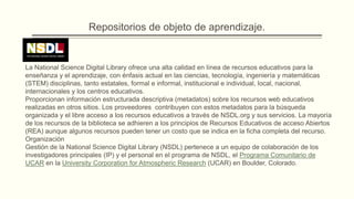 Repositorios de objeto de aprendizaje.


La National Science Digital Library ofrece una alta calidad en línea de recursos educativos para la
enseñanza y el aprendizaje, con énfasis actual en las ciencias, tecnología, ingeniería y matemáticas
(STEM) disciplinas, tanto estatales, formal e informal, institucional e individual, local, nacional,
internacionales y los centros educativos.
Proporcionan información estructurada descriptiva (metadatos) sobre los recursos web educativos
realizadas en otros sitios. Los proveedores contribuyen con estos metadatos para la búsqueda
organizada y el libre acceso a los recursos educativos a través de NSDL.org y sus servicios. La mayoría
de los recursos de la biblioteca se adhieren a los principios de Recursos Educativos de acceso Abiertos
(REA) aunque algunos recursos pueden tener un costo que se indica en la ficha completa del recurso.
Organización
Gestión de la National Science Digital Library (NSDL) pertenece a un equipo de colaboración de los
investigadores principales (IP) y el personal en el programa de NSDL, el Programa Comunitario de
UCAR en la University Corporation for Atmospheric Research (UCAR) en Boulder, Colorado.
 