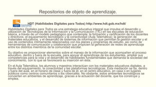 Repositorios de objeto de aprendizaje.

              HDT (Habilidades Digitales para Todos) http://www.hdt.gob.mx/hdt/
Habilidades Digitales para Todos es una estrategia educativa integral que impulsa el desarrollo y
utilización de Tecnologías de la Información y la Comunicación (TIC) en las escuelas de educación
básica, a través de un modelo pedagógico que contempla: la formación y certificación de los docentes
y directivos; el equipamiento tecnológico y la conectividad (Aula Telemática); la generación de
materiales educativos, y el desarrollo de sistemas de información que permitan la gestión escolar y el
uso de contenidos íntimamente relacionados con los planes y programas de estudio, así como de
herramientas de comunicación y colaboración que propicien la generación de redes de aprendizaje
entre los distintos miembros de la comunidad escolar.
Su objetivo es proporcionar elementos sobre el manejo de la información que acompañen el proceso
educativo, dentro y fuera de la escuela, para apoyar el aprendizaje de los estudiantes, ampliar sus
competencias para la vida y el desarrollo de habilidades fundamentales que demanda la sociedad del
conocimiento, con lo que se favorecerá su inserción en ésta.
En el Aula Telemática, los alumnos y maestros interactúan con los materiales educativos digitales, a
través del equipamiento, la conectividad y las plataformas tecnológicas. Esta mediación se da, dentro
y fuera del aula, en el horario de clase y fuera de él, en el centro educativo, en casa o en lugares
públicos como centros comunitarios o los cibercafés. No obstante, estos ambientes tecnológicos se
convierten en ambientes de aprendizaje, gracias a la actuación del docente, que los construye y
emplea.
 
