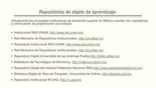 Repositorios de objeto de aprendizaje.
Actualmente las principales instituciones de educación superior en México cuentan con repositorios,
a continuación se proporcionan sus enlaces:

 Institucional RAD UNAM, http://www.rad.unam.mx/
 Red Mexicana de Repositorios Institucionales, http://ict.udlap.mx/
 Repositorio Institucional RAD UNAM, http://www.rad.unam.mx/
 Red Mexicana de Repositorios Institucionales, http://ict.udlap.mx/
 Repositorio Digital Universidad de las Américas Puebla,http://biblio.udlap.mx/
 Bibliotecas del Tecnológico de Monterrey, http://millenium.itesm.mx/
 Repositorio Digital del Instituto Politécnico Nacional (RDI),http://www.repositoriodigital.ipn.mx/
 Biblioteca Digital de Tesis de Posgrado, Universidad de Colima, http://digeset.ucol.mx
 Repositorio Institucional RI UAQ, http://ri.uaq.mx/
 