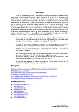 CONCLUSIONES

         Entre los primeros repositorios y colecciones de objetos de aprendizaje que eduSource
se propone incorporar están Alexandria y Math Resources. El primero es un repositorio que
está en fase de proyecto y en su sitio web se lee la advertencia de que el servicio sufrirá
discontinuidades debido a esta característica. El segundo, Math Resources, es una colección
especializada en matemáticas y por lo tanto restringida. A pesar de todos nuestros retrasos y
de lo incipiente de los esfuerzos locales, estamos en un momento privilegiado y raro
históricamente. Son escasas las oportunidades en que podemos detectar un problema en
curso para generar nuestras propias experiencias y soluciones para interactuar y ser parte de
su evolución. Alejandría es una colección especializada en un tipo particular de objetos de
aprendizaje: videos educativos, dotados de guías, catalogados, de fácil acceso, re-utilizables,
autocontenidos; única en idioma español. Es un comienzo; algo adelantado para nuestro medio
nacional, pero muy actual y pertinente a las necesidades del desarrollo.

    •   La construcción de objetos de aprendizajes, su organización y administración en
        repositorios, su utilización efectiva en educación, son materias que concentran gran
        actividad en todo el mundo, con grados muy dispares de desarrollo.

    •   A pesar de los enormes progresos producidos en muy breve plazo, se mantienen
        abiertos una gran cantidad de problemas en los que es posible colaborar e incidir.

    •   En Chile, como en general en los países de habla hispana, la actividad en estos temas
        es incipiente y dispersa.

    •   Por su propia naturaleza, la velocidad del desarrollo en este campo (más que en otros),
        aumenta significativamente en la medida que se integran esfuerzos.
    •   En muchos terrenos, nuestro país ha manifestado su voluntad de desarrollo y ha
        identificado en la educación un elemento crucial para este fin.

    •   Actualmente los desafíos en materia de educación no se pueden abordar sin la
        incorporación de las tecnologías aquí analizadas.

Bibliografía

http://www.biblioweb.dgsca.unam.mx/libros/repositorios/objetos_aprendizaje.htm
http://data.cse.edu.uy/node/34
http://www.um.es/gite/publicacionespropias/CD%20MATERILAES
%20MEDICOS/documentos/DSpace.pdf
http://www.biblioweb.dgsca.unam.mx/libros/repositorios/bibliotecas_digitales.htm
http://www.iiisci.org/journal/CV$/risci/pdfs/P157490.pdf

Otros sitios de interés

•   http://alexandria.netera.ca/
•   www.careo.org
•   www.lydialearn.com
•   www.ariadne-eu.org
•   http://merlot.com
•   http://adlcolab.uwsa.edu
•   http://ltsc.ieee.org/wg12
•   www.alejandria.cl
•   http://belle.netera.ca/




                                                                                Informe realizado por:
                                                                        CELIA ROSA CRISTÓBAL QUISPE
 