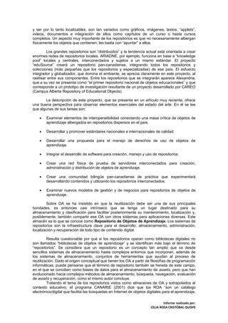 y ser por lo tanto localizables, son tan variados como gráficos, imágenes, textos, “applets”,
videos, documentos e integración de ellos como capítulos de un curso o hasta cursos
completos. Un aspecto muy importante de los repositorios es que no necesariamente albergan
físicamente los objetos que contienen; les basta con “apuntar” a ellos.

        Los grandes repositorios son “distribuidos” y la tendencia actual está orientada a crear
enormes redes de repositorios locales. ARIADNE, por ejemplo, funciona en base a “knowledge
pool” locales y centrales, interconectados y sujetos a un mismo estándar. El proyecto
“eduSource” creará un repositorio pan-canadiense, integrando todos los repositorios y
colecciones (más pequeñas que los repositorios y especializadas) de ese país. El esfuerzo
integrador y globalizador, que domina el ambiente, se aprecia claramente en este proyecto, al
rastrear entre sus componentes. Entre los repositorios que se integrarán aparece Alexandria,
que a su vez se presenta como “el primer repositorio nacional de objetos educacionales” y que
corresponde a un prototipo de investigación resultante de un proyecto desarrollado por CAREO
(Campus Alberta Repository of Educational Objects).

       La descripción de este proyecto, que se presenta en un artículo muy reciente, ofrece
una buena perspectiva para observar elementos esenciales del estado del arte. En él se lee
que algunas de sus tareas son:

    •   Examinar elementos de interoperatibilidad conectando una masa crítica de objetos de
        aprendizaje albergados en repositorios dispersos en el país.

    •   Desarrollar y promover estándares nacionales e internacionales de calidad.

    •   Desarrollar una propuesta para el manejo de derechos de uso de objetos de
        aprendizaje.

    •   Integrar el desarrollo de software para creación, manejo y uso de repositorios.

    •   Crear una red física de prueba de servidores interconectados para creación,
        administración y distribución de objetos de aprendizaje.

    •   Crear una comunidad bilingüe pan-canadiense de práctica que experimentará
        desarrollando contenidos y utilizando los repositorios interconectados.

    •   Examinar nuevos modelos de gestión y de negocios para repositorios de objetos de
        aprendizaje.

        Sobre OA se ha insistido en que la reutilización debe ser una de sus principales
bondades, es entonces casi intrínseco que se tenga un lugar destinado para su
almacenamiento y clasificación para facilitar posteriormente su mantenimiento, localización y,
posiblemente, también compartir ese OA con otros sistemas para aplicaciones diversas. Este
almacén es lo que se conoce como Repositorio de Objetos de Aprendizaje. Los sistemas de
repositorios son la infraestructura clave para el desarrollo, almacenamiento, administración,
localización y recuperación de todo tipo de contenido digital.

         Resulta cuestionable por qué si los repositorios operan como bibliotecas digitales no
son llamados “bibliotecas de objetos de aprendizaje” y se identifican más bajo el término de
“repositorios”. Se considera que un repositorio es un concepto tan amplio que va desde
sencillos sistemas de almacenamiento hasta complejos entornos que incorporan, además de
los sistemas de almacenamiento, conjuntos de herramientas que ayudan al proceso de
reutilización. Dado el origen conceptual que tienen los OA a partir de filosofías de programación
informáticas, puede pensarse que el término de repositorio también se hereda de este campo,
en el que se conciben como bases de datos para el almacenamiento de assets, pero que han
evolucionado hacia complejos métodos de almacenamiento, búsqueda, navegación, evaluación
de assets y recuperación, como el mismo autor concluye.
         Tratando el tema de los repositorios vistos como almacenes de OA y extrapolados al
contexto educativo, el programa CANARIE (2001) dice que los ROA “son un catálogo
electrónico/digital que facilita las búsquedas en Internet de objetos digitales para el aprendizaje,

                                                                                Informe realizado por:
                                                                        CELIA ROSA CRISTÓBAL QUISPE
 