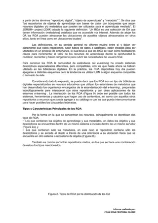 a partir de los términos “repositorio digital”, “objeto de aprendizaje” y “metadato” ”. Se dice que
“los repositorios de objetos de aprendizaje son bases de datos con búsquedas que alojan
recursos digitales y/o metadatos que pueden ser utilizados para el aprendizaje mediado”. El
JORUM+ project (2004) adopta la siguiente definición: “Un ROA es una colección de OA que
tienen información (metadatos) detallada que es accesible vía Internet. Además de alojar los
OA los ROA pueden almacenar las ubicaciones de aquellos objetos almacenados en otros
sitios, tanto en línea como en ubicaciones locales”.

         Las definiciones, en su sentido general no difieren mucho entre sí y dejan ver
claramente que estos repositorios, sean bases de datos o catálogos, están creados para ser
utilizados en un proceso de enseñanza, lo cual lleva a que los ROA se vean como facilitadores
claves para incrementar el valor de los recursos de aprendizaje dando la oportunidad la
reutilizar, reorientar y hacer reingeniería para cubrir las necesidades del usuario final.

Para construir los ROA la comunidad de estándares del e-learning ha creado sistemas
descriptivos especializados diferentes, pero compatibles, con los que hasta ahora se habían
utilizado en las bibliotecas digitales. En la práctica, los ROA disponibles hoy día pueden
apegarse a distintas esquemas pero la tendencia es utilizar LOM o algún esquema compatible
o derivado de éste.

         Considerando todo lo expuesto, se puede decir que los ROA son un tipo de bibliotecas
digitales especializadas en recursos educativos que utilizan los estándares de metadatos que
han desarrollado los organismos encargados de la estandarización del e-learning , preparadas
tecnológicamente para interoperar con otros repositorios y con otras aplicaciones de los
entornos e-learning . La interacción de los ROA (Figura 9) debe ser posible con todos los
sistemas, herramientas y usuarios que hagan uso de contenidos, así como con aquellos otros
repositorios o recursos que pueda agregar a su catálogo o con los que pueda intercomunicarse
para hacer posibles las búsquedas federadas.

Tipos y Características Principales de los ROA

        Por la forma en la que se concentran los recursos, principalmente se identifican dos
tipos de ROA:
• Los que contienen los objetos de aprendizaje y sus metadatos, en éstos los objetos y sus
descriptores se encuentran dentro de un mismo sistema e incluso dentro de un mismo servidor
(Figura 2a), y
• Los que contienen sólo los metadatos, en este caso el repositorio contiene sólo los
descriptores y se accede al objeto a través de una referencia a su ubicación física que se
encuentra en otro sistema o repositorio de objetos (Figura 2b).

        También es común encontrar repositorios mixtos, en los que se hace una combinación
de estos dos tipos mencionados.




                      Figura 2. Tipos de ROA por la distribución de los OA




                                                                               Informe realizado por:
                                                                       CELIA ROSA CRISTÓBAL QUISPE
 