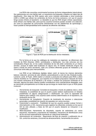Los ROA más conocidos comúnmente funcionan de forma independiente (stand-alone).
Son aplicaciones con una interfaz web, un mecanismo de búsqueda y listados con algún tipo de
clasificación. Otra clase de ROA operan sólo como módulos adicionales a otros productos
(LMS o LCMS) que utilizan los contenidos de forma de forma exclusiva y sin que el usuario
tenga acceso directo al repositorio. Lo deseable es que los ROA tengan ambas capacidades,
tanto ofrecer una interfaz web, para que los usuarios humanos puedan acceder a la colección,
así como la capacidad de comunicarse directamente con las plataformas de aprendizaje y
hacer posible la interoperabilidad entre sistemas de diferente naturaleza.




                  Figura 3. Tipos de ROA por la distribución de los metadatos.


         Por la forma en la que los catálogos de metadatos se organizan, se diferencian dos
modelos de ROA (Downes, 2004): centralizados y distribuidos. Los más comunes son los
centralizados (Figura 3a), en los cuales metadatos de los OA están contenidos en un mismo
servidor, aunque el objeto esté localizado en alguno otro. El modelo distribuido (Figura 3b)
opera a través de varios servidores, cada uno contiene diferentes grupos de metadatos y se
comunican entre ellos para intercambiarlos.

         Los ROA al ser bibliotecas digitales deben cubrir al menos los mismos elementos
básicos: colección, servicios de valor añadido, personalización y ciclo de vida. Edutools (Leslie,
Landond, Lamb, & Poulin, 2004) realizó un estudio a productos de software para ROA y utilizó
criterios divididos en 10 categorías, que expertos en la materia propusieron después de hacer
una revisión exhaustiva de la literatura y de revisar y analizar los productos existentes en el
mercado, algunos de estos criterios pueden considerarse como características deseables, pero
se mencionan principalmente con la idea de que se tenga en mente todo lo que un ROA puede
involucrar:

    1.   Herramientas de búsqueda: Considera la búsqueda a través de palabras clave u otros
         metadatos, la posibilidad de que el usuario pueda realizar exploraciones en listados
         predefinidos en alguna categorización o clasificación, así como la capacidad del
         sistema para notificar a los usuarios sobre eventos determinados en el repositorio y la
         sindicación de los OA.
    2.   Herramientas de recopilación: Creación de bookmarks de recursos o colecciones
         personales y posibilidad de creación de paquetes con varios recursos.
    3.   Colectividad y evaluación . Posibilidad de que los usuarios puedan evaluar formal o
         informalmente un OA, mecanismos para registrar los diferentes contextos en los que el
         OA ha sido utilizado, y listas de OA que el usuario desearía se incluyeran o se
         modificaran.
    4.   Meta-etiquetado: Herramienta de etiquetado, soporte de estándares y/o varios
         esquemas, importación y exportación de metadatos, mecanismo de identificación única
         de los recursos especialmente importante en colecciones federadas.
    5.   Administración de contenidos: Seguimiento del flujo de creación y publicación de un
         OA, control de versiones y funciones de almacenamiento, herramientas de autoría.




                                                                               Informe realizado por:
                                                                       CELIA ROSA CRISTÓBAL QUISPE
 