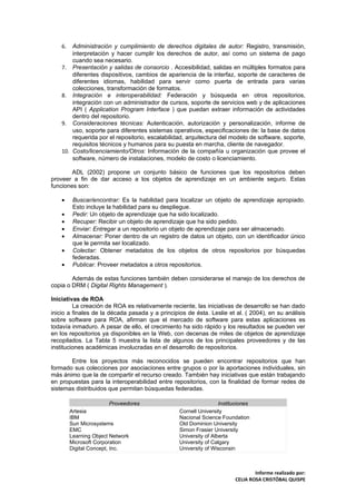 6.  Administración y cumplimiento de derechos digitales de autor: Registro, transmisión,
        interpretación y hacer cumplir los derechos de autor, así como un sistema de pago
        cuando sea necesario.
    7. Presentación y salidas de consorcio . Accesibilidad, salidas en múltiples formatos para
        diferentes dispositivos, cambios de apariencia de la interfaz, soporte de caracteres de
        diferentes idiomas, habilidad para servir como puerta de entrada para varias
        colecciones, transformación de formatos.
    8. Integración e interoperabilidad: Federación y búsqueda en otros repositorios,
        integración con un administrador de cursos, soporte de servicios web y de aplicaciones
        API ( Application Program Interface ) que puedan extraer información de actividades
        dentro del repositorio.
    9. Consideraciones técnicas: Autenticación, autorización y personalización, informe de
        uso, soporte para diferentes sistemas operativos, especificaciones de: la base de datos
        requerida por el repositorio, escalabilidad, arquitectura del modelo de software, soporte,
        requisitos técnicos y humanos para su puesta en marcha, cliente de navegador.
    10. Costo/licenciamiento/Otros: Información de la compañía u organización que provee el
        software, número de instalaciones, modelo de costo o licenciamiento.

        ADL (2002) propone un conjunto básico de funciones que los repositorios deben
proveer a fin de dar acceso a los objetos de aprendizaje en un ambiente seguro. Estas
funciones son:

    •     Buscar/encontrar: Es la habilidad para localizar un objeto de aprendizaje apropiado.
          Esto incluye la habilidad para su despliegue.
    •     Pedir: Un objeto de aprendizaje que ha sido localizado.
    •     Recuper: Recibir un objeto de aprendizaje que ha sido pedido.
    •     Enviar: Entregar a un repositorio un objeto de aprendizaje para ser almacenado.
    •     Almacenar: Poner dentro de un registro de datos un objeto, con un identificador único
          que le permita ser localizado.
    •     Colectar: Obtener metadatos de los objetos de otros repositorios por búsquedas
          federadas.
    •     Publicar. Proveer metadatos a otros repositorios.

        Además de estas funciones también deben considerarse el manejo de los derechos de
copia o DRM ( Digital Rights Management ).

Iniciativas de ROA
         La creación de ROA es relativamente reciente, las iniciativas de desarrollo se han dado
inicio a finales de la década pasada y a principios de ésta. Leslie et al. ( 2004), en su análisis
sobre software para ROA, afirman que el mercado de software para estas aplicaciones es
todavía inmaduro. A pesar de ello, el crecimiento ha sido rápido y los resultados se pueden ver
en los repositorios ya disponibles en la Web, con decenas de miles de objetos de aprendizaje
recopilados. La Tabla 5 muestra la lista de algunos de los principales proveedores y de las
instituciones académicas involucradas en el desarrollo de repositorios.

       Entre los proyectos más reconocidos se pueden encontrar repositorios que han
formado sus colecciones por asociaciones entre grupos o por la aportaciones individuales, sin
más ánimo que la de compartir el recurso creado. También hay iniciativas que están trabajando
en propuestas para la interoperabilidad entre repositorios, con la finalidad de formar redes de
sistemas distribuidos que permitan búsquedas federadas.

                          Proveedores                             Instituciones
         Artesia                                 Cornell University
         IBM                                     Nacional Science Foundation
         Sun Microsystems                        Old Dominion University
         EMC                                     Simon Frasier University
         Learning Object Network                 University of Alberta
         Microsoft Corporation                   University of Calgary
         Digital Concept, Inc.                   University of Wisconsin



                                                                                Informe realizado por:
                                                                        CELIA ROSA CRISTÓBAL QUISPE
 