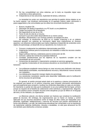  No hay compatibilidad con otros sistemas, por lo tanto es imposible migrar esos
      contenidos a otras aplicaciones.
     Independencia en las soluciones, duplicidad de tareas y esfuerzos.

       La necesidad de contar con repositorios que permitan la gestión dichos objetos no se
ha hecho esperar. Las iniciativas mencionadas en el apartado anterior están caminando a
pasos agigantados y las comunidades que los utiliza han encontrado beneficios como:

        Buscar y localizar OA.
        Descargar OA desde el repositorio a su PC local o a una plataforma.
        Cargar sus propios OA al repositorio.
        Dar seguimiento al uso de un OA.
        Tener el ciclo de vida de un recurso.
        Conocer lo que otros están desarrollando en su mismo campo.
        Reutilizar, directamente o con mínimos cambios, los trabajos de otros.
         Sin embargo, la introducción de ROA en un modelo e-learning o en un sistema
tradicional apoyado con sistemas de información digital tiene implicaciones en diversos
aspectos. Los esfuerzos institucionales que implica integrarse al desarrollo de contenidos como
objetos de aprendizaje y al desarrollo de sus repositorios, los involucra con:

        Conocer e implementar los estándares internacionales para ROA.
        Implementar políticas para la incorporación de metadatos a todos los recursos creados
         o adquiridos.
     Seguir políticas internas y estándares para la construcción de OA.
     Conocer y aplicar las normas de propiedad intelectual.
     Constatar periódicamente que los objetivos de su repositorio cumplen con las
         necesidades de sus currículos.
     Compromiso de expansión y mejoramiento constante en servicios agregados.
         Los agentes involucrados en los procesos educativos se encontrarán en momentos de
transición:

    •   Los profesores emplearán menos tiempo en crear recursos pero dedicarán más tiempo
        desarrollando actividades, recontextualizando recursos y describiendo nuevos recursos
        con metadatos.
    •   Los bibliotecarios requerirán manejar objetos de aprendizaje.
    •   Los estudiantes necesitarán soporte para desarrollar habilidades para la reutilización
        de los recursos de aprendizaje.

         En general, el cambio principal estará dado en la apertura e intensa comunicación de
los sistemas que operan en un entorno e-learning, para compartir información administrativa
pero principalmente para compartir y reutilizar los contenidos disponibles en cada uno de éstos.
Es importante no perder de vista que la reutilización no es una cualidad fácil de lograr, primero
porque se requiere de la fisolofía de colaboración entre individuos y organizaciones. Segundo,
no es una práctica común compartir recursos entre disciplinas ya que se difiere en el lenguaje
del ramo, en los métodos y su organización.

         La diferencia cultural y de idioma también son factores que complican la reutilización
global de recursos. Sin embargo, las organizaciones que no hacen un manejo y control
adecuado de sus recursos educativos corren el riesgo de altos costos por búsquedas poco
eficientes, duplicidad, reelaboraciones y reenvíos de recursos que podrían administrarse de
forma más eficiente y, por ello, las instituciones educativas han comenzado a ver la importancia
de implementar sistemas distribuidos, robustos y escalables, no sólo para almacenar los OA
sino también para distribuirlos a diversos canales.




                                                                              Informe realizado por:
                                                                      CELIA ROSA CRISTÓBAL QUISPE
 