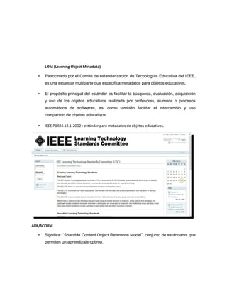 LOM (Learning Object Metadata)

  •   Patrocinado por el Comité de estandarización de Tecnologías Educativa del IEEE,
      es una estándar multiparte que especifica metadatos para objetos educativos.

  •   El propósito principal del estándar es facilitar la búsqueda, evaluación, adquisición
      y uso de los objetos educativos realizada por profesores, alumnos o procesos
      automáticos de softwares, así como también facilitar el intercambio y uso
      compartido de objetos educativos.

  •   IEEE P1484.12.1-2002 : estándar para metadatos de objetos educativos.




ADL/SCORM

  •   Significa: “Sharable Content Object Reference Model”, conjunto de estándares que
      permiten un aprendizaje optimo.
 