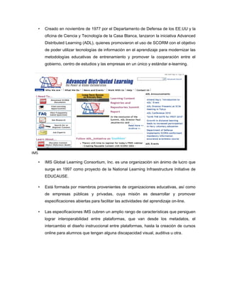 •   Creado en noviembre de 1977 por el Departamento de Defensa de los EE.UU y la
          oficina de Ciencia y Tecnología de la Casa Blanca, lanzaron la iniciativa Advanced
          Distributed Learning (ADL), quienes promovieron el uso de SCORM con el objetivo
          de poder utilizar tecnologías de información en el aprendizaje para modernizar las
          metodologías educativas de entrenamiento y promover la cooperación entre el
          gobierno, centro de estudios y las empresas en un único y estándar e-learning.




IMS

      •   IMS Global Learning Consortium, Inc. es una organización sin ánimo de lucro que
          surge en 1997 como proyecto de la National Learning Infraestructure Initiative de
          EDUCAUSE.

      •   Está formada por miembros provenientes de organizaciones educativas, así como
          de empresas públicas y privadas, cuya misión es desarrollar y promover
          especificaciones abiertas para facilitar las actividades del aprendizaje on-line.

      •   Las especificaciones IMS cubren un amplio rango de características que persiguen
          lograr interoperabilidad entre plataformas, que van desde los metadatos, el
          intercambio el diseño instruccional entre plataformas, hasta la creación de cursos
          online para alumnos que tengan alguna discapacidad visual, auditiva u otra.
 