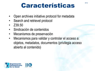 Características
                                                        2012




•   Open archives initiative protocol for metadata
•   Search and retrievel protocol
•   Z39.50
•   Sindicación de contenidos
•   Mecanismos de preservación
•   Mecanismos para validar y controlar el acceso a:
    objetos, metadatos, documentos (privilegia acceso
    abierto al contenido)



Organización
Panamericana
De la Salud
 