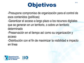 Objetivos
                                                           2012




-Presupone compromiso de organización para el control de
esos contenidos (políticas)
-Garantizar el acceso a largo plazo a los recursos digitales
que se generan en un territorio, o sobre un territorio
determinado
-Preservación en el tiempo así como su organización y
acceso
-Distribución con el fin de maximizar la visibilidad e impacto
en línea


Organización
Panamericana
De la Salud
 