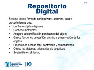 Repositorio
                                                               2012




                 Digital
Sistema en red formado por hardware, software, data y
procedimientos que:
• Contiene objetos digitales
• Contiene metadatos
• Asegura la identificación persistente del objeto
• Ofrece funciones de gestión, archivo y preservación de los
    objetos
• Proporciona acceso fácil, controlado y estandarizado
• Ofrece los sistemas adecuados de seguridad
• Sostenible en el tiempo


Organización
Panamericana
De la Salud
 