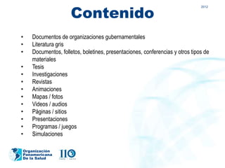 Contenido
                                                                              2012




•   Documentos de organizaciones gubernamentales
•   Literatura gris
•   Documentos, folletos, boletines, presentaciones, conferencias y otros tipos de
    materiales
•   Tesis
•   Investigaciones
•   Revistas
•   Animaciones
•   Mapas / fotos
•   Videos / audios
•   Páginas / sitios
•   Presentaciones
•   Programas / juegos
•   Simulaciones

Organización
Panamericana
De la Salud
 