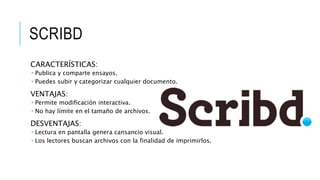 SCRIBD
CARACTERÍSTICAS:
 Publica y comparte ensayos.
 Puedes subir y categorizar cualquier documento.
VENTAJAS:
 Permite modificación interactiva.
 No hay límite en el tamaño de archivos.
DESVENTAJAS:
 Lectura en pantalla genera cansancio visual.
 Los lectores buscan archivos con la finalidad de imprimirlos.
 