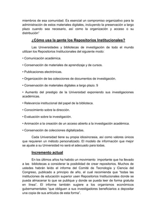 miembros de esa comunidad. Es esencial un compromiso organizativo para la
administración de estos materiales digitales, incluyendo la preservación a largo
plazo cuando sea necesario, así como la organización y acceso o su
distribución”

       ¿Cómo usa la gente los Repositorios Institucionales?
        Las Universidades y bibliotecas de investigación de todo el mundo
utilizan los Repositorios Institucionales del siguiente modo:

• Comunicación académica.

• Conservación de materiales de aprendizaje y de cursos.

• Publicaciones electrónicas.

• Organización de las colecciones de documentos de investigación.

• Conservación de materiales digitales a largo plazo. 9

• Aumento del prestigio de la Universidad exponiendo sus investigaciones
académicas.

• Relevancia institucional del papel de la biblioteca.

• Conocimiento sobre la dirección.

• Evaluación sobre la investigación.

• Animación a la creación de un acceso abierto a la investigación académica.

• Conservación de colecciones digitalizadas.

       Cada Universidad tiene su propia idiosincrasia, así como valores únicos
que requieren un método personalizado. El modelo de información que mejor
se ajuste a su Universidad no será el adecuado para todas.

       Incremento actual
        En los últimos años ha habido un movimiento importante que ha llevado
a las bibliotecas a considerar la posibilidad de crear repositorios. Muchos de
ustedes habrán leído el informe del Comité de Tecnología y Ciencia del
Congreso, publicado a principio de año, el cual recomienda que “todas las
instituciones de educación superior usen Repositorios Institucionales donde se
pueda almacenar lo que se publique y donde se pueda leer de forma gratuita
en línea”. El informe también sugiere a los organismos económicos
gubernamentales “que obliguen a sus investigadores beneficiarios a depositar
una copia de sus artículos de esta forma”.
 
