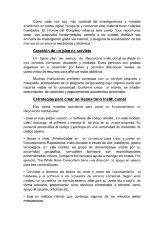 Como cada vez hay más cantidad de investigaciones y material
académico en forma digital, recuperar y conservar este material tiene múltiples
finalidades. El Informe del Congreso refuerza este punto: “Los repositorios
tienen dos propósitos fundamentales: permitir a los autores distribuir sus
artículos de investigación gratis vía Internet, y asegurar la conservación de los
mismos en un entorno electrónico y dinámico.”

      Creación de un plan de servicio
      Un típico plan de servicio de Repositorio Institucional se divide en
tres períodos: comienzo, desarrollo y madurez. Estos períodos son piedras
angulares en el desarrollo por fases y permiten diferenciar niveles de
compromiso de recursos para afrontar estos objetivos.

      Muchas instituciones prefieren comenzar con un servicio pequeño y
manejable, acompañado de un programa de marketing cuyo objetivo inicial sea
hacerse visible en la comunidad. Conforme crece el interés, se añaden
comunidades de contenido y departamentos académicos adicionales.

      Estrategias para crear un Repositorio Institucional
     Hay varios modelos operativos para poner un funcionamiento un
Repositorio Institucional:


usted descarga el software y maneja el servicio en su propia empresa. Su
personal personaliza el código y participa en una comunidad de creadores de
código abierto.

• Únase a o
funcionamiento Repositorios Institucionales a través de una plataforma central
tecnológica. En este modelo, un grupo de Universidades unidas por su
proximidad     geográfica,  comparten      hardware    con    especificaciones
personalizadas locales. Compartir los recursos ayuda a manejar los costes. Por
ejemplo, The White Rose Consortium tiene una dirección de apoyo al usuario
para tres universidades.

• Contratar a terceros las tareas de crear y poner en funcionamiento el
hardware y el software a un proveedor de servicio comercial. Según este
modelo, un proveedor de servicio externo albergará su contenido y podrá, de
forma adicional, proporcionar otros servicios contratados a terceros como
apoyo al usuario, prácticas etc.

• Use un método híbrido que contenga algunos de los métodos arriba
mencionados.
 