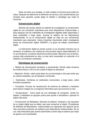 Cada uno tiene sus ventajas, un sólo modelo no funciona para todos los
casos. Después de determinar la definición de servicio y las características que
necesita para apoyarlo, puede elegir el método o estrategia que mejor le
funciones

      Conservación digital
         Además del acceso abierto al material de investigación la conservación
digital es una motivación importante para crear Repositorios Institucionales, y
para asegurar que los materiales de investigación digitales estén disponibles y
sean accesibles a largo plazo. Aunque el objetivo de los Repositorios
Institucionales no es la conservación digital se trata de una herramienta
importante para alcanzarla. Varias iniciativas importantes están investigando
temas de conservación digital: SHERPA y el grupo de trabajo conservación
digital.

       La información digital se pierde cuando no se actualiza mientras que el
hardware, el software y los medios de comunicación siguen desarrollándose. Si
no se transforma, la edición electrónica podría perder relevancia con el tiempo,
aunque esté actualmente en alza, ya que sería inaccesible su contenido si el
software y el hardware cambiasen.

      Estrategias de conservación
• Medios de comunicación duraderos y permanentes. Donde usted conserva
los medios físicos o CD’s en los cuales el objeto se almacena.

• Migración. Donde usted copia datos de una tecnología a otra para evitar que
se vuelvan obsoletos por el hardware o el formato.

• Estándares. Confianza en estándares reconocidos, a largo plazo, sobre
formatos propietarios.

• Emulación. Proceso de reproducción de entornos de software y hardware
para traducir códigos de un programa informático para que funcione en otro.

• Encapsulación. Como parte de una estrategia de emulación, donde los
objetos y metadatos se agrupan juntos para ayudar a decodificar y ejecutar el
objeto más tarde.

• Conservación de Metadatos. Describe el software, hardware y los requisitos
de un objeto digital que se deben usar para conservar el objeto. Proveedores
de Software de Repositorios Institucionales Los siguientes son algunos de los
más conocidos productos de software para Repositorios Institucionales. No es
una lista exhaustiva pero podría examinarlos cuando elija el sistema que mejor
se ajusta a sus necesidades:
 