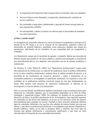 •   La arquitectura del repositorio debe manejar tanto el contenido como sus metadatos.

   •   Servicios básicos como búsqueda y recuperación, administración, controles de
       acceso y permisos.

   •   Ser sustentable a largo plazo, administrado y apoyado de forma seria por parte de
       una organización confiable.

   •   Ser interoperable y abierto al utilizar un software para el intercambio de metadatos
       con otros repositorios.

¿Cómo y cuando surgió?

La divulgación de contenidos educativos a través de Internet se popularizó a principio de la
década de los 90. Surge a su vez la creación de los repositorios, auténticos centros de
intercambio de material didáctico, entendidos como almacenes digitales que reúnen las
aportaciones individuales de los miembros de una comunidad para ser compartidos y
evaluados.

Los Repositorios surgen por la necesidad de agrupar y compartir objetos que proceden de
distintas fuentes que pueden ser de acceso público, o pueden estar protegidos y necesitar de
una autentificación previa. Los depósitos más conocidos son los de carácter académico e
institucional.

Dr. Sánchez, S. y Dra. Melero R. (2002). Los “Repositorios Institucionales” surgen como
una respuesta de las instituciones, en especial las académicas, hacia la política inflacionista
de las revistas científicas tradicionales, tendente hacia la subida constante de precios, y la
necesidad de las instituciones de conservar, preservar y poner a disposición de su
comunidad académica e investigadora su patrimonio intelectual. En respuesta a estas dos
realidades de la publicación científica comercial surgen los dos ejes fundamentales en
donde debe basarse todo proyecto de repositorio institucional: la difusión de la
investigación y el acceso abierto a los documentos.

Hace ya casi una década, las bibliotecas digitales comenzaron a dar sus primeros pasos para
almacenar los contenidos digitales, que se encontraban disponibles en la Web de forma
catalogada y organizada (López, 2000). Sin embargo, los modelos de los programas de
educación en línea y la prolífera producción de los investigadores, han requerido organizar
los contenidos de una forma más dinámica, en la que no sea necesario contar de expertos
documentalistas para catalogar un recurso. También se hace necesario almacenar distintos
tipos de contenidos, diferentes a los que han sido editados de manera formal, por una casa
editora, y que ahora se producen por profesores e investigadores que desean compartirlos y
hacerlos públicos. Ahora, ya no sólo se producen libros y artículos, hay otros tipos de
recursos que aportan información o conocimiento significativo y que tiene un valor
relevante para la formación de una comunidad universitaria.
 