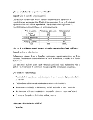 ¿En qué nivel educativo es pertinente utilizarlo?

Se puede usar en todos los niveles educativos.

Universidades e instituciones de todo el mundo han dado marcha a proyectos de
repositorios para la organización y difusión de sus contenidos. Según el directorio de
repositorios de acceso abiertos (OpenDOAR, 2007), se encuentran registrados 853
repositorios académicos, distribuidos de la siguiente manera:

               Área geográfica   Número de repositorios Representación
                   Europa                419                 49%
                EU y Canadá              279                 33%
             Centro y Sudamérica          43                  5%
                     Asia                 44                  5%
              África y Australia          68                  8%
                    Total                853                100%

¿En qué áreas del conocimiento son más adaptables (matemáticas, física, inglés, etc.)?

Se puede aplicar en todas las áreas

Cada actor en los casos de uso se describe a continuación va a estar actuando en una de las
siguientes funciones descritas anteriormente: Creador, Estudiantes, Infoseeker, o el Agente
de Software.

Los repositorios digitales están siendo utilizados como una buena herramienta para la
gestión y la preservación de los recursos producidos por las comunidades académicas.


Qué requisitos técnicos exige?

•   Permitir la fácil creación, uso y administración de los documentos digitales distribuidos
    en Internet

•   Facilitar la creación de colecciones de documentos en distintas áreas

•   Almacenar cualquier tipo de documento y realizar búsquedas en base a metadatos

•   Ser construido utilizando componentes y tecnologías estándares y abiertos (Dspace)

•   El producto final debe ser de dominio público y abierto



¿Ventajas y desventajas del servicio?

    Ventajas:
 