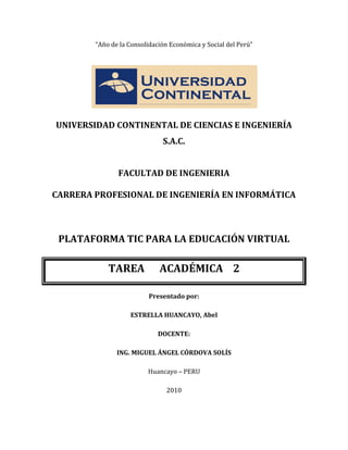 “Año de la Consolidación Económica y Social del Perú”




UNIVERSIDAD CONTINENTAL DE CIENCIAS E INGENIERÍA
                              S.A.C.


               FACULTAD DE INGENIERIA

CARRERA PROFESIONAL DE INGENIERÍA EN INFORMÁTICA



 PLATAFORMA TIC PARA LA EDUCACIÓN VIRTUAL

            TAREA            ACADÉMICA 2

                          Presentado por:

                   ESTRELLA HUANCAYO, Abel

                             DOCENTE:

               ING. MIGUEL ÁNGEL CÓRDOVA SOLÍS

                         Huancayo – PERU

                               2010
 