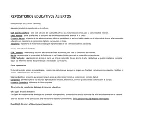 REPOSITORIOS EDUCATIVOS ABIERTOS
REPOSITORIOS EDUCATIVOS ABIERTOS
Algunos ejemplos de repositorios en la red son:
UOC OpenCourseWare: sitio web a través del cual la UOC ofrece sus materiales docentes para la comunidad de Internet.
UNED Abierta: portal que facilita la búsqueda de contenidos educativos abiertos de la UNED.
Proyecto Agrega: proyecto de las administraciones públicas españolas y el sector privado creado con el objetivo de ofrecer a la comunidad
educativa un repositorio de contenidos digitales curriuculars en línea.
Alejandría: repositorio de materiales creado por el profesorado de los centros educativos catalanes.
A nivel internacional destacan:
OER Commons: materiales y recursos educativos en línea accesibles para toda la comunidad de Internet.
Merlot: repositorio de la universidad de California en los Estados Unidos centrado en materiales universitarios.
CK12 Flexbooks: organización sin ánimo de lucro que ofrece contenidos de uso abierto de alta calidad que se pueden readaptar o ampliar
según los diferentes estilos de aprendizaje o necesidades curriculares.
Otros repositorios
En la red también existen otros catálogos y repositorios gratuitos que aunque no tengan una finalidad exclusivamente educativa facilitan el
acceso a diferentes tipos de recursos:
Internet Archive: proyecto que proporciona el acceso a colecciones históricas existentes en formato digital.
Europeana: permite explorar los recursos digitales de los museos, bibliotecas, archivos y colecciones audiovisuales de Europa.
Proyecto Gutemberg: biblioteca de libros digitales
Directorios de repositorios digitales de recursos educativos
OAI -Open Archives Initiative
The Open Archives Initiative develops and promotes interoperability standards that aim to facilitate the efficient dissemination of content.
OAI has its roots in the open access and institutional repository movements. www.openarchives.org/Register/BrowseSites
OpenDOAR -Directory of Open Access Repositories

 