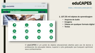 eduCAPES
https://educapes.capes.gov.br/
1. 107,55 mil objetos de aprendizagem
• Arquivos de áudio
• Imagens
• Vídeos em qu...
