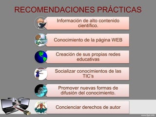 RECOMENDACIONES PRÁCTICAS
Información de alto contenido
científico.
Conocimiento de la página WEB
Creación de sus propias redes
educativas
Socializar conocimientos de las
TIC’s
Promover nuevas formas de
difusión del conocimiento.
Concienciar derechos de autor
 