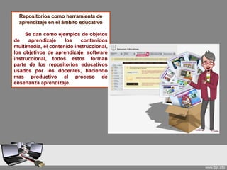 Repositorios como herramienta de
aprendizaje en el ámbito educativo
Se dan como ejemplos de objetos
de aprendizaje los contenidos
multimedia, el contenido instruccional,
los objetivos de aprendizaje, software
instruccional, todos estos forman
parte de los repositorios educativos
usados por los docentes, haciendo
mas productivo el proceso de
enseñanza aprendizaje.
 
