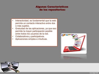 • Interactividad, es fundamental que la web
permita un contacto interactivo entre dos
o más sujetos.
• Gratuidad de las aplicaciones, ya que eso
permite la mayor participación posible
entre todos los usuarios de la red.
• Colaborativos y participativos.
• Aplicaciones simples e intuitivas.
Algunas Características
de los repositorios:
 